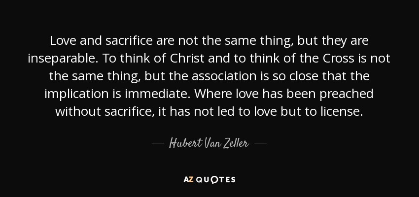 Love and sacrifice are not the same thing, but they are inseparable. To think of Christ and to think of the Cross is not the same thing, but the association is so close that the implication is immediate. Where love has been preached without sacrifice, it has not led to love but to license. - Hubert Van Zeller
