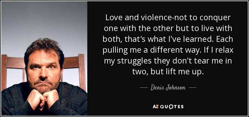 Love and violence-not to conquer one with the other but to live with both, that's what I've learned. Each pulling me a different way. If I relax my struggles they don't tear me in two, but lift me up. - Denis Johnson