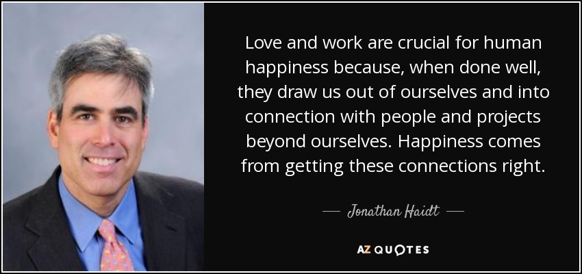 Love and work are crucial for human happiness because, when done well, they draw us out of ourselves and into connection with people and projects beyond ourselves. Happiness comes from getting these connections right. - Jonathan Haidt