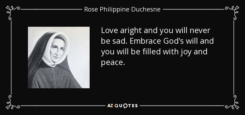 Love aright and you will never be sad. Embrace God's will and you will be filled with joy and peace. - Rose Philippine Duchesne