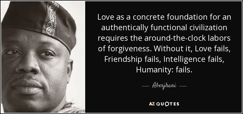 Love as a concrete foundation for an authentically functional civilization requires the around-the-clock labors of forgiveness. Without it, Love fails, Friendship fails, Intelligence fails, Humanity: fails. - Aberjhani