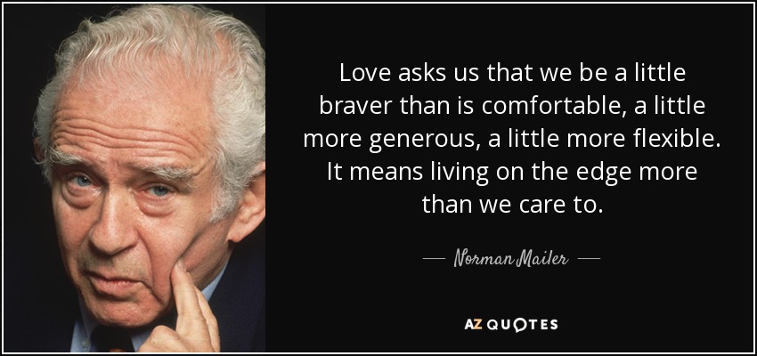 Love asks us that we be a little braver than is comfortable, a little more generous, a little more flexible. It means living on the edge more than we care to. - Norman Mailer
