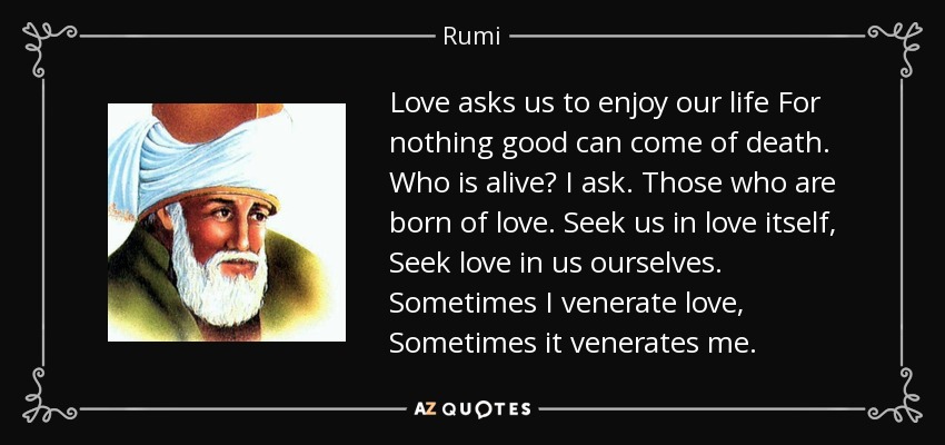 Love asks us to enjoy our life For nothing good can come of death. Who is alive? I ask. Those who are born of love. Seek us in love itself, Seek love in us ourselves. Sometimes I venerate love, Sometimes it venerates me. - Rumi
