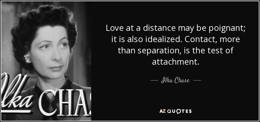 Love at a distance may be poignant; it is also idealized. Contact, more than separation, is the test of attachment. - Ilka Chase