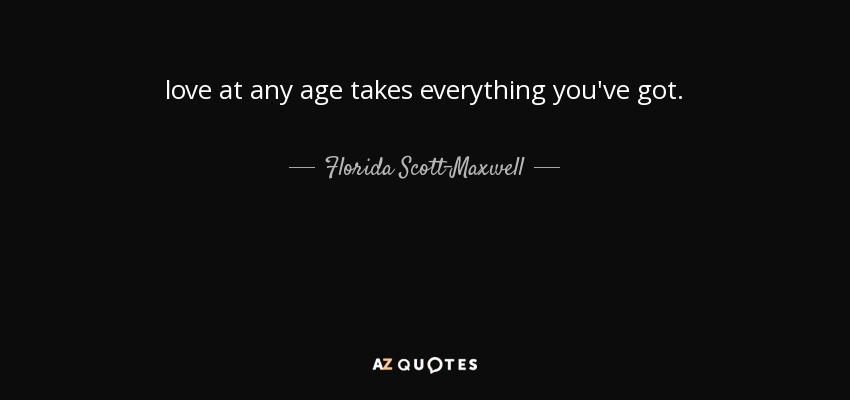 love at any age takes everything you've got. - Florida Scott-Maxwell