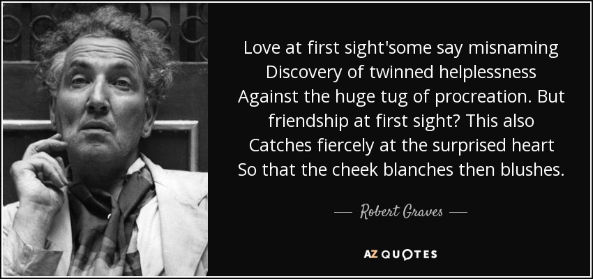 Love at first sight'some say misnaming Discovery of twinned helplessness Against the huge tug of procreation. But friendship at first sight? This also Catches fiercely at the surprised heart So that the cheek blanches then blushes. - Robert Graves