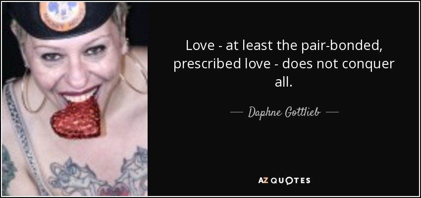 Love - at least the pair-bonded, prescribed love - does not conquer all. - Daphne Gottlieb