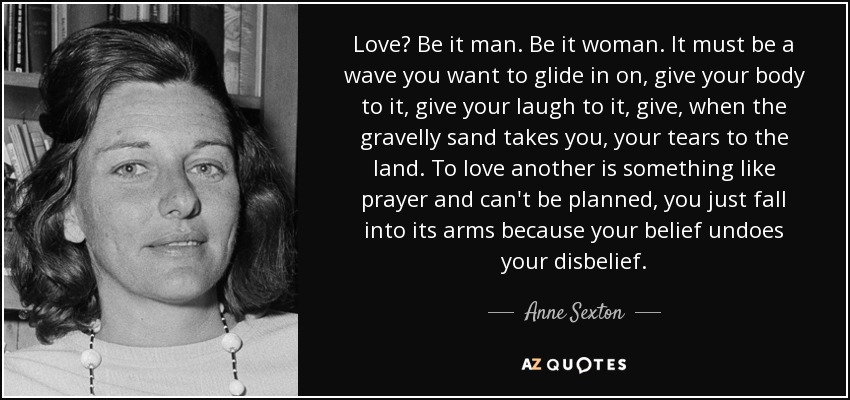 Love? Be it man. Be it woman. It must be a wave you want to glide in on, give your body to it, give your laugh to it, give, when the gravelly sand takes you, your tears to the land. To love another is something like prayer and can't be planned, you just fall into its arms because your belief undoes your disbelief. - Anne Sexton