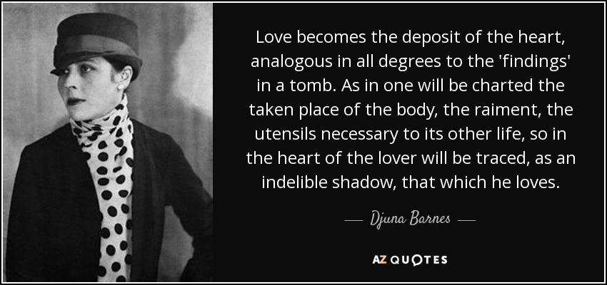 Love becomes the deposit of the heart, analogous in all degrees to the 'findings' in a tomb. As in one will be charted the taken place of the body, the raiment, the utensils necessary to its other life, so in the heart of the lover will be traced, as an indelible shadow, that which he loves. - Djuna Barnes