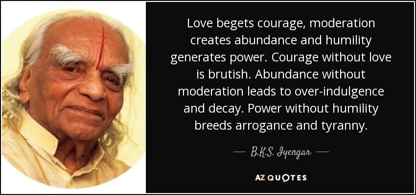 Love begets courage, moderation creates abundance and humility generates power. Courage without love is brutish. Abundance without moderation leads to over-indulgence and decay. Power without humility breeds arrogance and tyranny. - B.K.S. Iyengar