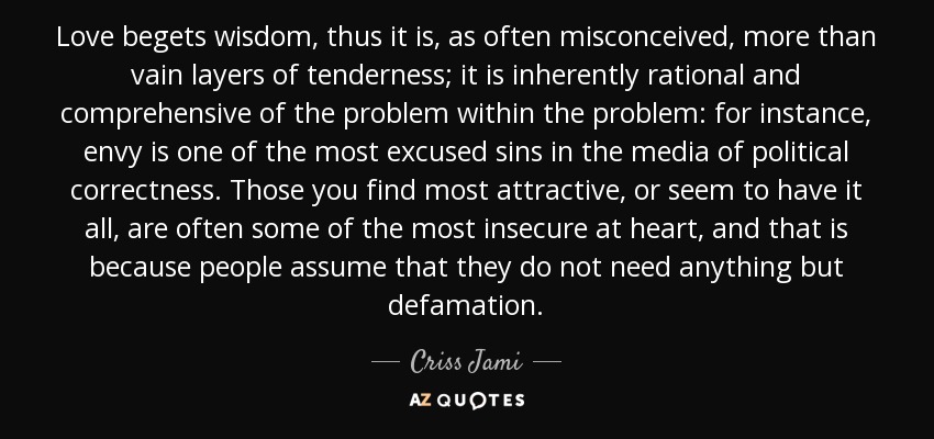 Love begets wisdom, thus it is, as often misconceived, more than vain layers of tenderness; it is inherently rational and comprehensive of the problem within the problem: for instance, envy is one of the most excused sins in the media of political correctness. Those you find most attractive, or seem to have it all, are often some of the most insecure at heart, and that is because people assume that they do not need anything but defamation. - Criss Jami