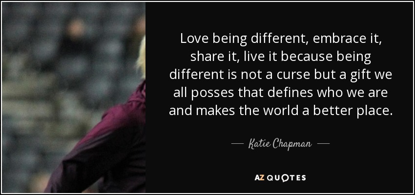 Love being different, embrace it, share it, live it because being different is not a curse but a gift we all posses that defines who we are and makes the world a better place. - Katie Chapman