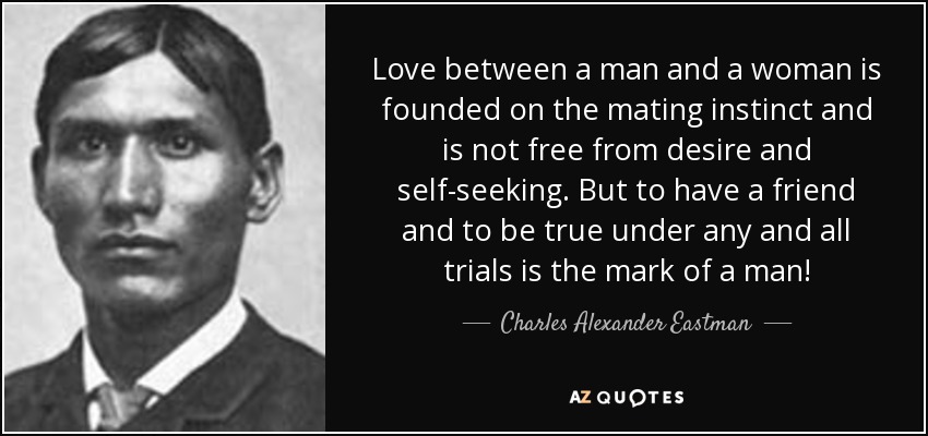 Love between a man and a woman is founded on the mating instinct and is not free from desire and self-seeking. But to have a friend and to be true under any and all trials is the mark of a man! - Charles Alexander Eastman