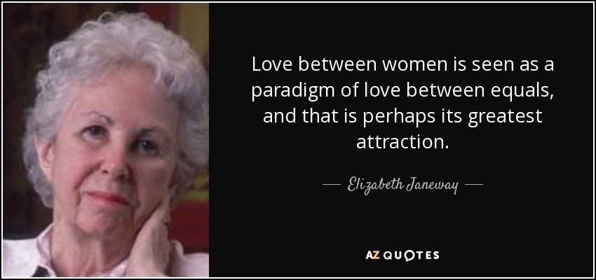 Love between women is seen as a paradigm of love between equals, and that is perhaps its greatest attraction. - Elizabeth Janeway