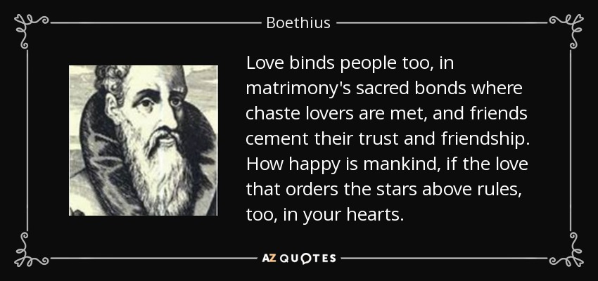Love binds people too, in matrimony's sacred bonds where chaste lovers are met, and friends cement their trust and friendship. How happy is mankind, if the love that orders the stars above rules, too, in your hearts. - Boethius