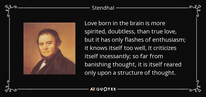 Love born in the brain is more spirited, doubtless, than true love, but it has only flashes of enthusiasm; it knows itself too well, it criticizes itself incessantly; so far from banishing thought, it is itself reared only upon a structure of thought. - Stendhal