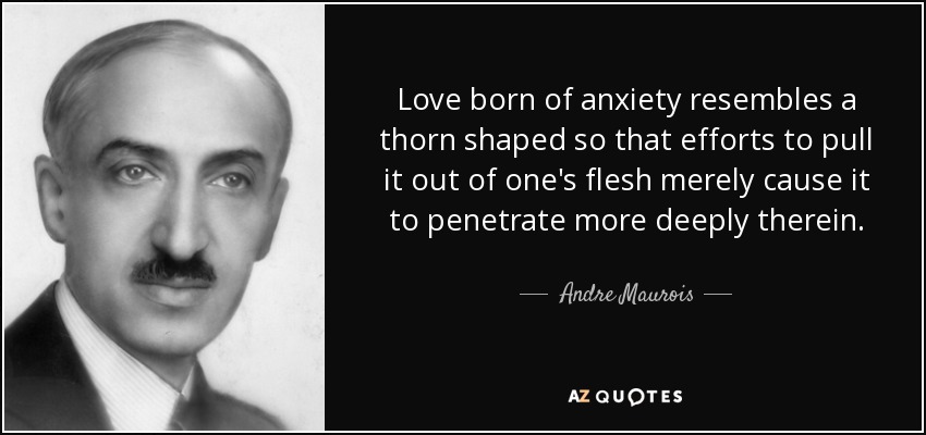 Love born of anxiety resembles a thorn shaped so that efforts to pull it out of one's flesh merely cause it to penetrate more deeply therein. - Andre Maurois