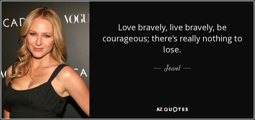 Love bravely, live bravely, be courageous; there's really nothing to lose. - Jewel