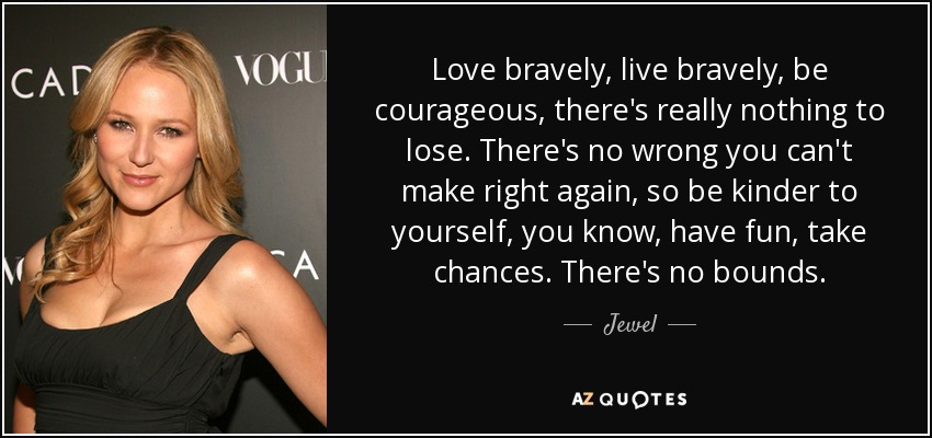Love bravely, live bravely, be courageous, there's really nothing to lose. There's no wrong you can't make right again, so be kinder to yourself, you know, have fun, take chances. There's no bounds. - Jewel