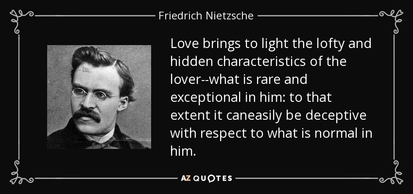 Love brings to light the lofty and hidden characteristics of the lover--what is rare and exceptional in him: to that extent it caneasily be deceptive with respect to what is normal in him. - Friedrich Nietzsche