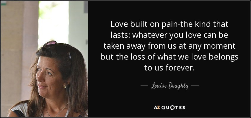 Love built on pain-the kind that lasts: whatever you love can be taken away from us at any moment but the loss of what we love belongs to us forever. - Louise Doughty