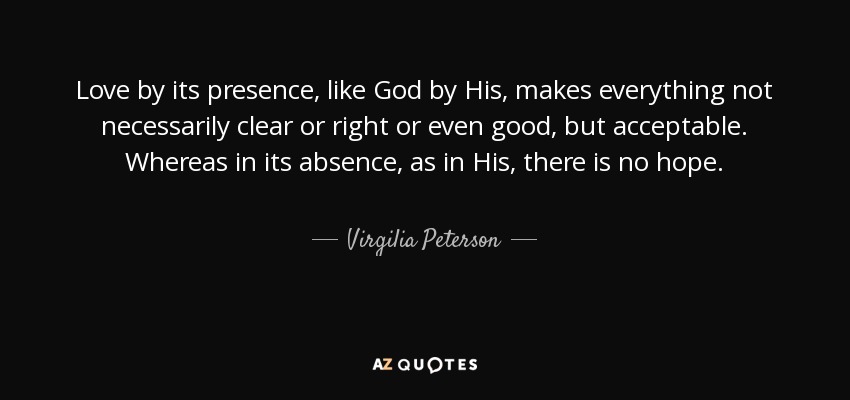 Love by its presence, like God by His, makes everything not necessarily clear or right or even good, but acceptable. Whereas in its absence, as in His, there is no hope. - Virgilia Peterson