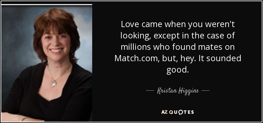 Love came when you weren't looking, except in the case of millions who found mates on Match.com, but, hey. It sounded good. - Kristan Higgins