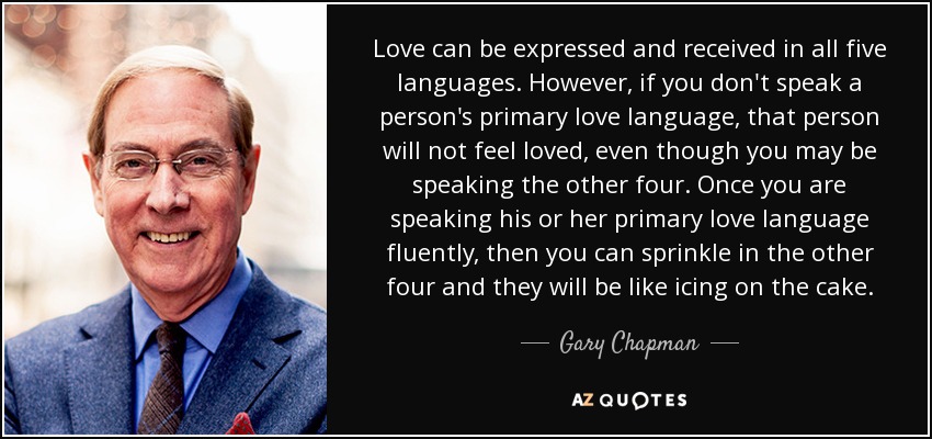 Love can be expressed and received in all five languages. However, if you don't speak a person's primary love language, that person will not feel loved, even though you may be speaking the other four. Once you are speaking his or her primary love language fluently, then you can sprinkle in the other four and they will be like icing on the cake. - Gary Chapman