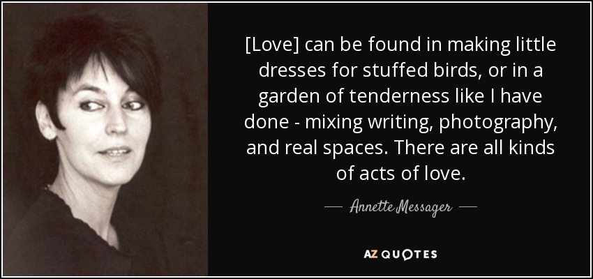 [Love] can be found in making little dresses for stuffed birds, or in a garden of tenderness like I have done - mixing writing, photography, and real spaces. There are all kinds of acts of love. - Annette Messager