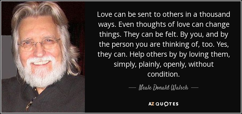 Love can be sent to others in a thousand ways. Even thoughts of love can change things. They can be felt. By you, and by the person you are thinking of, too. Yes, they can. Help others by by loving them, simply, plainly, openly, without condition. - Neale Donald Walsch