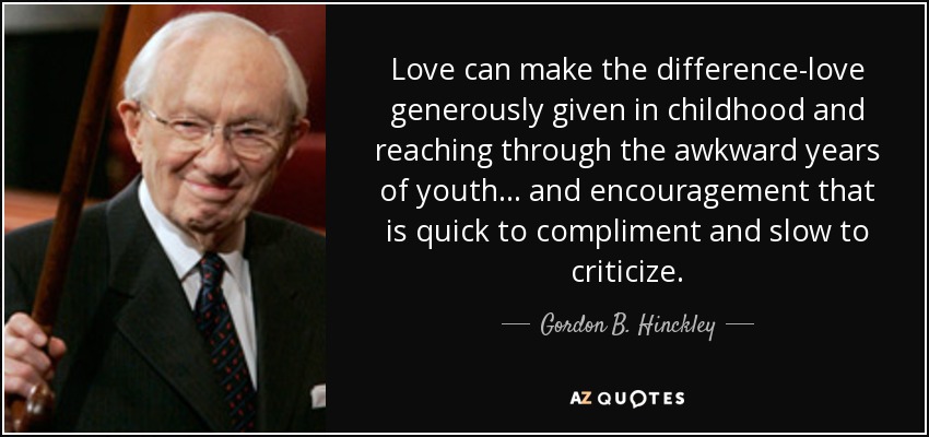 Love can make the difference-love generously given in childhood and reaching through the awkward years of youth . . . and encouragement that is quick to compliment and slow to criticize. - Gordon B. Hinckley