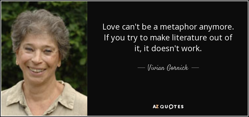 Love can't be a metaphor anymore. If you try to make literature out of it, it doesn't work. - Vivian Gornick