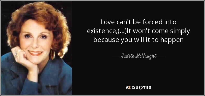 Love can't be forced into existence,(...)It won't come simply because you will it to happen - Judith McNaught