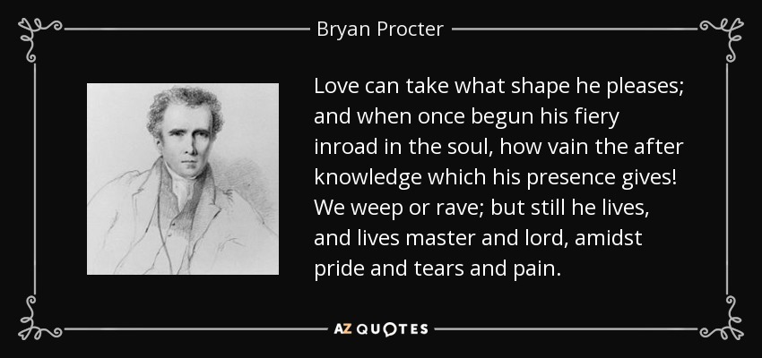 Love can take what shape he pleases; and when once begun his fiery inroad in the soul, how vain the after knowledge which his presence gives! We weep or rave; but still he lives, and lives master and lord, amidst pride and tears and pain. - Bryan Procter