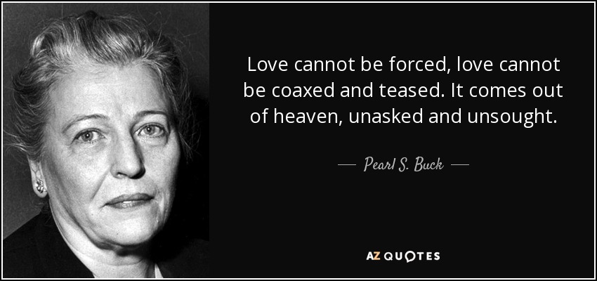 Love cannot be forced, love cannot be coaxed and teased. It comes out of heaven, unasked and unsought. - Pearl S. Buck