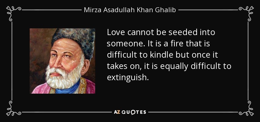 Love cannot be seeded into someone. It is a fire that is difficult to kindle but once it takes on, it is equally difficult to extinguish. - Mirza Asadullah Khan Ghalib