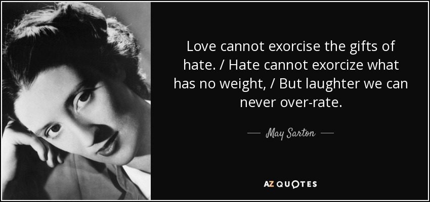 Love cannot exorcise the gifts of hate. / Hate cannot exorcize what has no weight, / But laughter we can never over-rate. - May Sarton