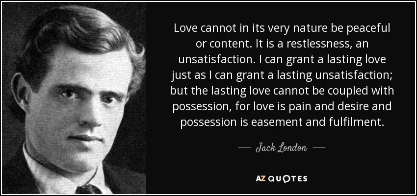 Love cannot in its very nature be peaceful or content. It is a restlessness, an unsatisfaction. I can grant a lasting love just as I can grant a lasting unsatisfaction; but the lasting love cannot be coupled with possession, for love is pain and desire and possession is easement and fulfilment. - Jack London