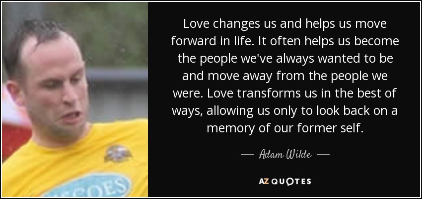 Love changes us and helps us move forward in life. It often helps us become the people we've always wanted to be and move away from the people we were. Love transforms us in the best of ways, allowing us only to look back on a memory of our former self. - Adam Wilde