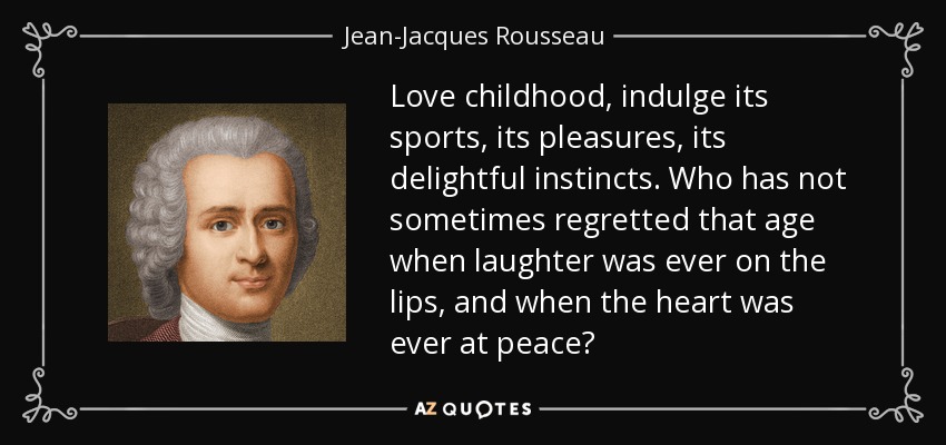 Love childhood, indulge its sports, its pleasures, its delightful instincts. Who has not sometimes regretted that age when laughter was ever on the lips, and when the heart was ever at peace? - Jean-Jacques Rousseau