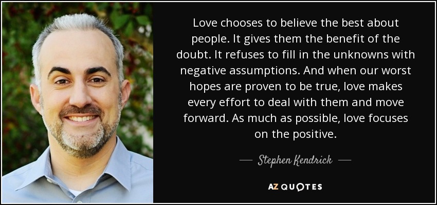 Love chooses to believe the best about people. It gives them the benefit of the doubt. It refuses to fill in the unknowns with negative assumptions. And when our worst hopes are proven to be true, love makes every effort to deal with them and move forward. As much as possible, love focuses on the positive. - Stephen Kendrick