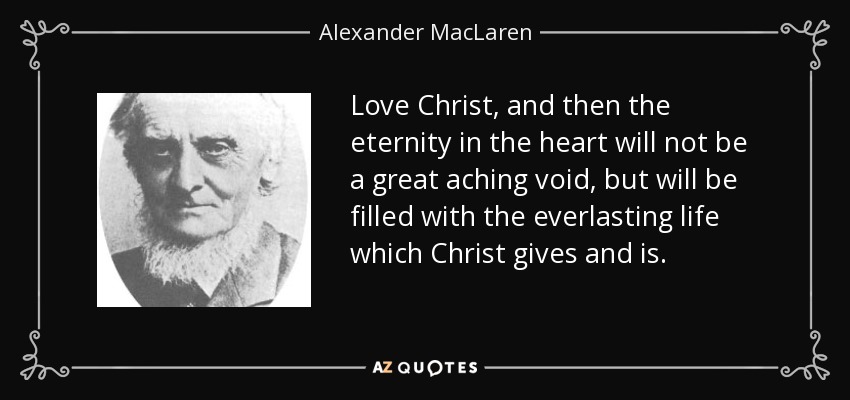 Love Christ, and then the eternity in the heart will not be a great aching void, but will be filled with the everlasting life which Christ gives and is. - Alexander MacLaren