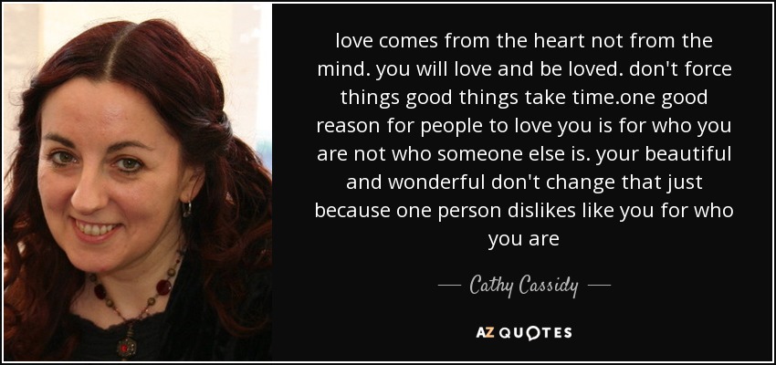 love comes from the heart not from the mind. you will love and be loved. don't force things good things take time.one good reason for people to love you is for who you are not who someone else is. your beautiful and wonderful don't change that just because one person dislikes like you for who you are - Cathy Cassidy