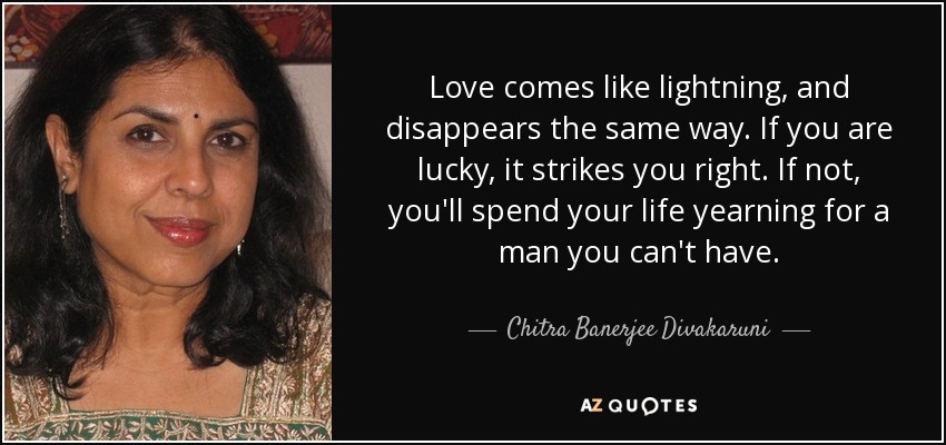 Love comes like lightning, and disappears the same way. If you are lucky, it strikes you right. If not, you'll spend your life yearning for a man you can't have. - Chitra Banerjee Divakaruni
