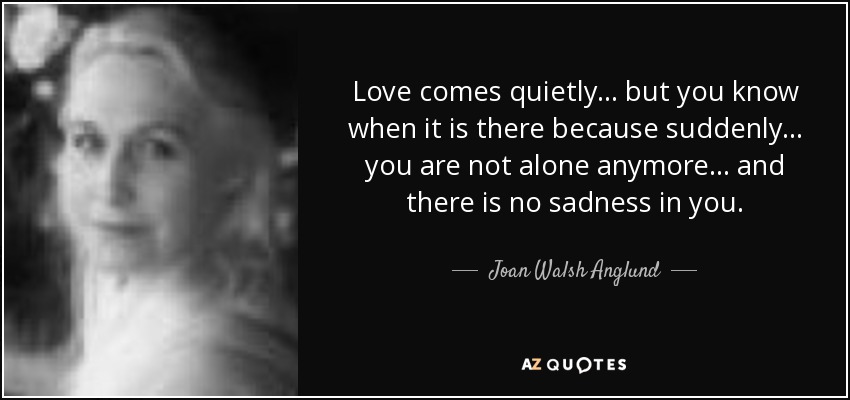 Love comes quietly... but you know when it is there because suddenly... you are not alone anymore... and there is no sadness in you. - Joan Walsh Anglund