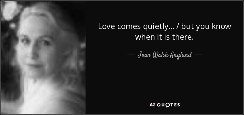 Love comes quietly... / but you know when it is there. - Joan Walsh Anglund