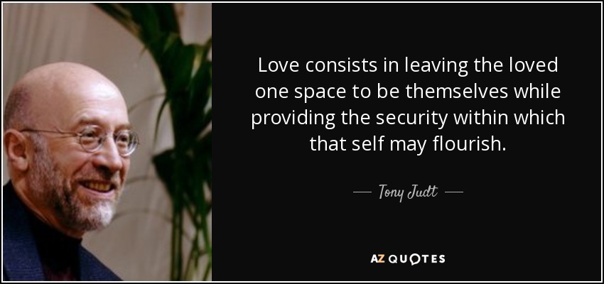Love consists in leaving the loved one space to be themselves while providing the security within which that self may flourish. - Tony Judt