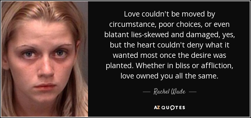 Love couldn't be moved by circumstance, poor choices, or even blatant lies-skewed and damaged, yes, but the heart couldn't deny what it wanted most once the desire was planted. Whether in bliss or affliction, love owned you all the same. - Rachel Wade