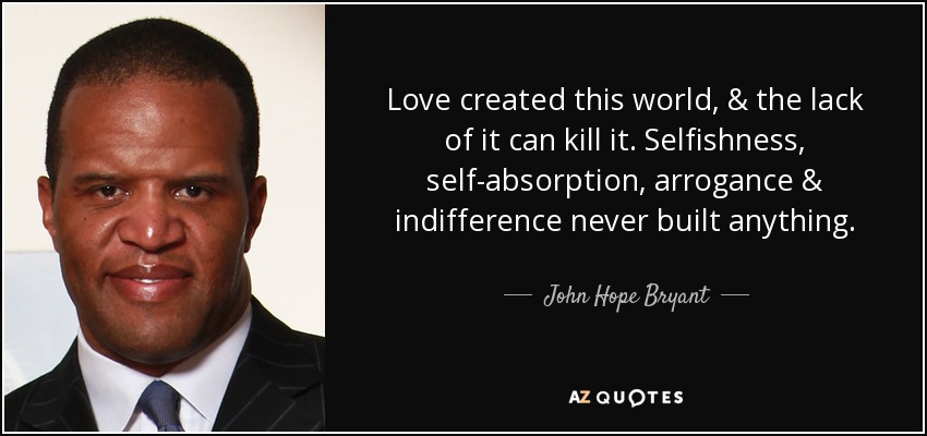 Love created this world, & the lack of it can kill it. Selfishness, self-absorption , arrogance & indifference never built anything. - John Hope Bryant
