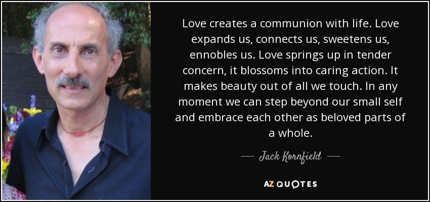 Love creates a communion with life. Love expands us, connects us, sweetens us, ennobles us. Love springs up in tender concern, it blossoms into caring action. It makes beauty out of all we touch. In any moment we can step beyond our small self and embrace each other as beloved parts of a whole. - Jack Kornfield